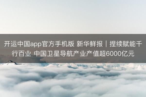 开运中国app官方手机版 新华鲜报｜捏续赋能千行百业 中国卫星导航产业产值超6000亿元