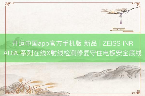 开运中国app官方手机版 新品 | ZEISS INRADIA 系列在线X射线检测修复守住电板安全底线
