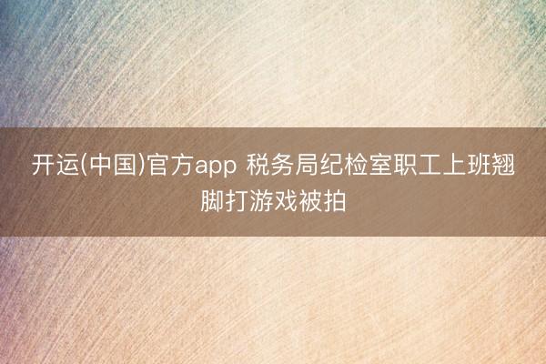 开运(中国)官方app 税务局纪检室职工上班翘脚打游戏被拍