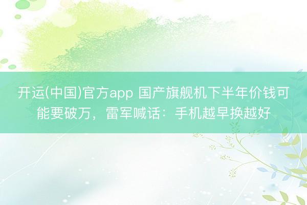 开运(中国)官方app 国产旗舰机下半年价钱可能要破万，雷军喊话：手机越早换越好