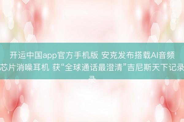 开运中国app官方手机版 安克发布搭载AI音频芯片消噪耳机 获“全球通话最澄清”吉尼斯天下记录