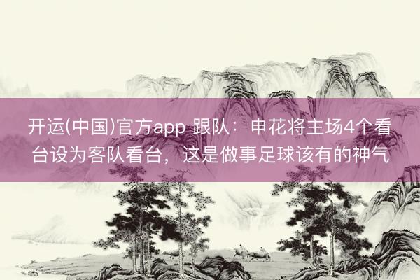 开运(中国)官方app 跟队：申花将主场4个看台设为客队看台，这是做事足球该有的神气