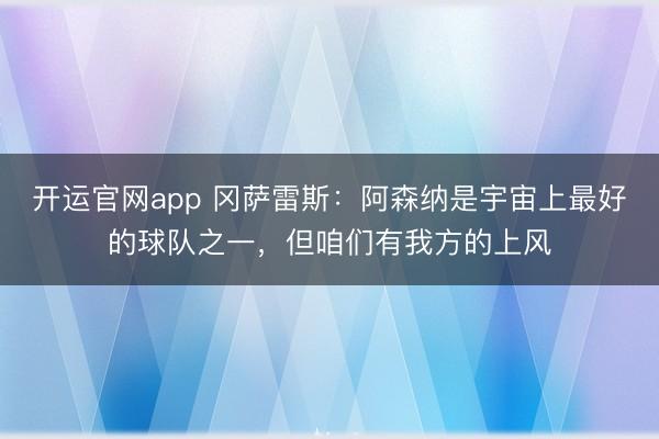 开运官网app 冈萨雷斯:阿森纳是宇宙上最好的球队之一,但咱们有我方的上风