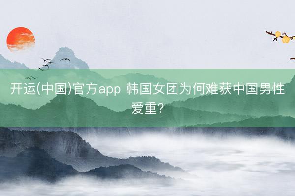 开运(中国)官方app 韩国女团为何难获中国男性爱重？
