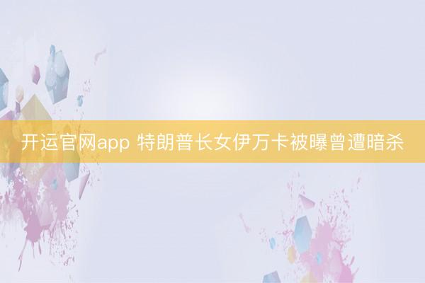 开运官网app 特朗普长女伊万卡被曝曾遭暗杀