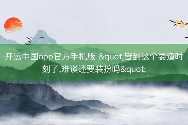 开运中国app官方手机版 "皆到这个要道时刻了，难谈还要装扮吗"