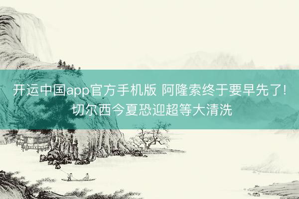 开运中国app官方手机版 阿隆索终于要早先了! 切尔西今夏恐迎超等大清洗