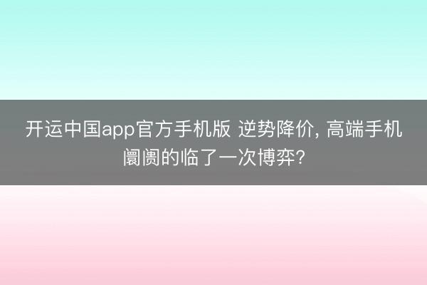 开运中国app官方手机版 逆势降价， 高端手机阛阓的临了一次博弈?