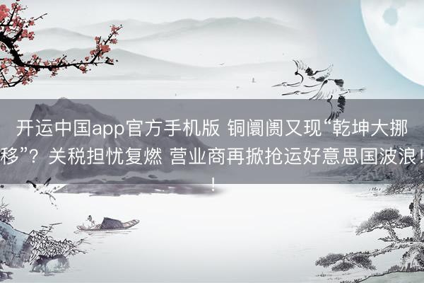 开运中国app官方手机版 铜阛阓又现“乾坤大挪移”？关税担忧复燃 营业商再掀抢运好意思国波浪！