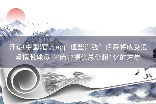 开运(中国)官方app 值些许钱？伊森将成受浪漫摆脱球员 火箭曾提供总价超1亿的左券