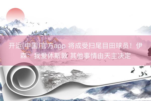 开运(中国)官方app 将成受扫尾目田球员！伊森：我爱休斯敦 其他事情由天主决定