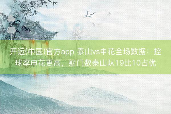 开运(中国)官方app 泰山vs申花全场数据:控球率申花更高,射门数泰山队19比10占优