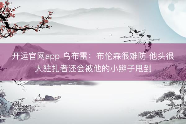 开运官网app 乌布雷：布伦森很难防 他头很大驻扎者还会被他的小辫子甩到