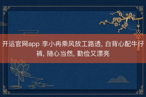 开运官网app 李小冉乘风放工路透， 白背心配牛仔裤，<a href=
