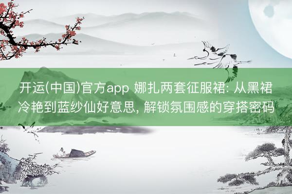 开运(中国)官方app 娜扎两套征服裙: 从黑裙冷艳到蓝纱仙好意思， 解锁氛围感的穿搭密码