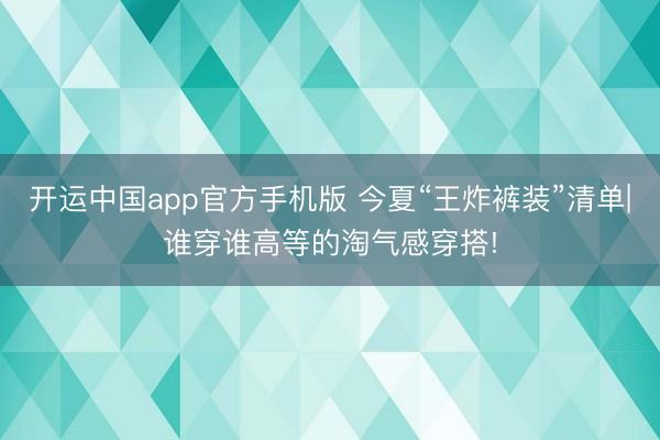 开运中国app官方手机版 今夏“王炸裤装”清单|谁穿谁高等的淘气感穿搭!