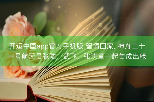 开运中国app官方手机版 留情回家， 神舟二十一号航天员张陆、武飞、张洪章一起告成出舱