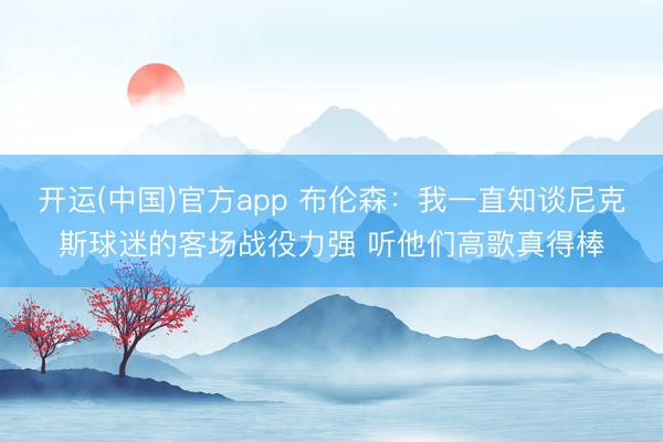 开运(中国)官方app 布伦森：我一直知谈尼克斯球迷的客场战役力强 听他们高歌真得棒