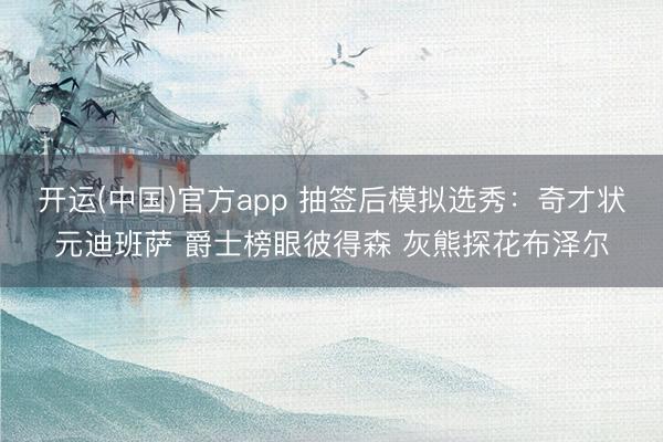 开运(中国)官方app 抽签后模拟选秀：奇才状元迪班萨 爵士榜眼彼得森 灰熊探花布泽尔