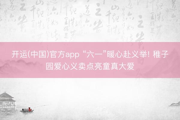 开运(中国)官方app “六一”暖心赴义举! 稚子园爱心义卖点亮童真大爱