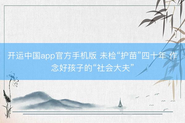 开运中国app官方手机版 未检“护苗”四十年 作念好孩子的“社会大夫”