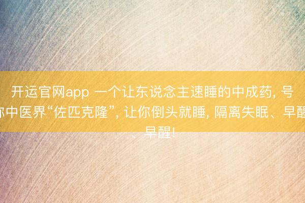 开运官网app 一个让东说念主速睡的中成药， 号称中医界“佐匹克隆”， 让你倒头就睡， 隔离失眠、早醒!