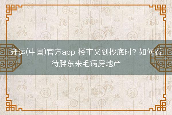 开运(中国)官方app 楼市又到抄底时? 如何看待胖东来毛病房地产