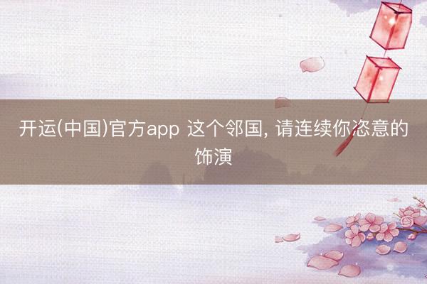 开运(中国)官方app 这个邻国， 请连续你恣意的饰演