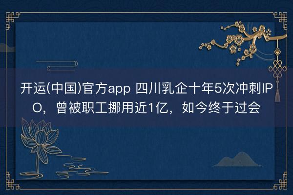开运(中国)官方app 四川乳企十年5次冲刺IPO，曾被职工挪用近1亿，如今终于过会
