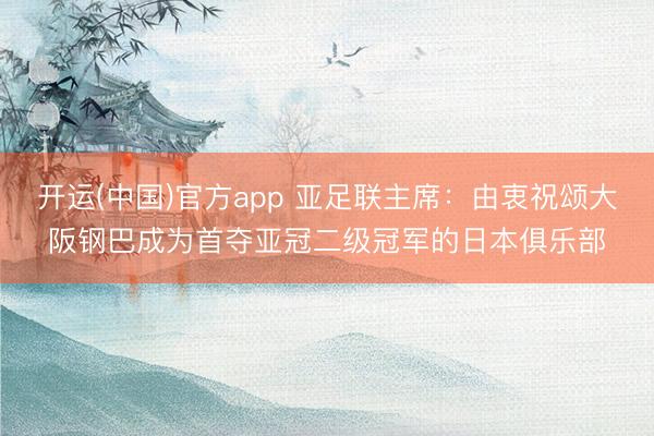 开运(中国)官方app 亚足联主席：由衷祝颂大阪钢巴成为首夺亚冠二级冠军的日本俱乐部