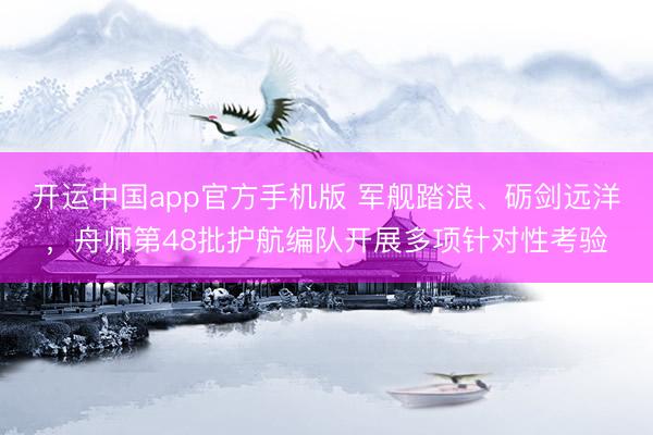 开运中国app官方手机版 军舰踏浪、砺剑远洋，舟师第48批护航编队开展多项针对性考验
