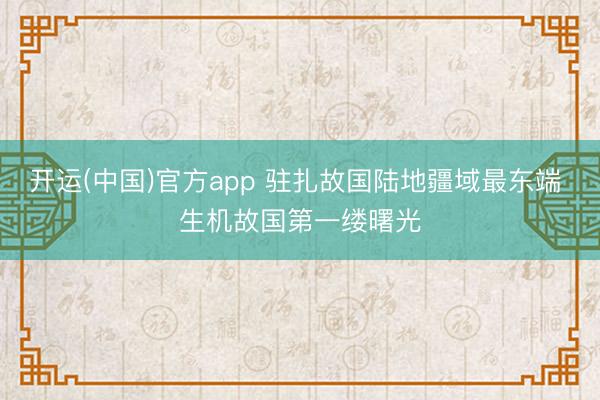 开运(中国)官方app 驻扎故国陆地疆域最东端 生机故国第一缕曙光