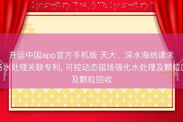 开运中国app官方手机版 天大、深水海纳请求磁场水处理关联专利， 可控动态磁场强化水处理及颗粒回收