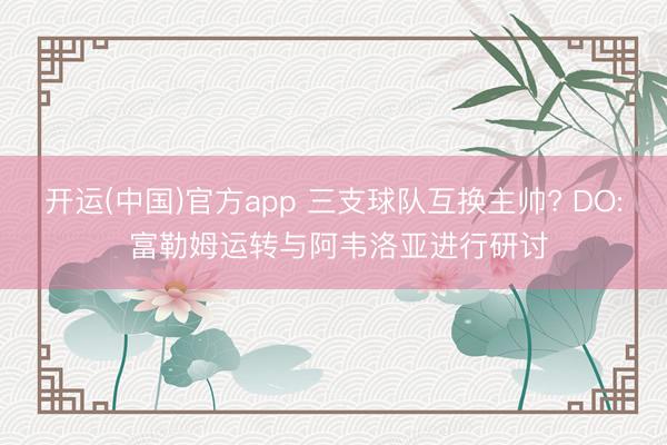 开运(中国)官方app 三支球队互换主帅? DO: 富勒姆运转与阿韦洛亚进行研讨