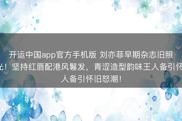 开运中国app官方手机版 刘亦菲早期杂志旧照惊艳曝光!坚持红唇配港风鬈发,青涩造型韵味王人备引怀旧怒潮!