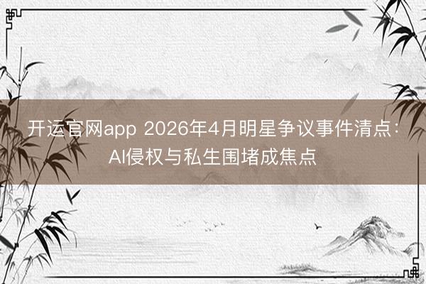 开运官网app 2026年4月明星争议事件清点：AI侵权与私生围堵成焦点