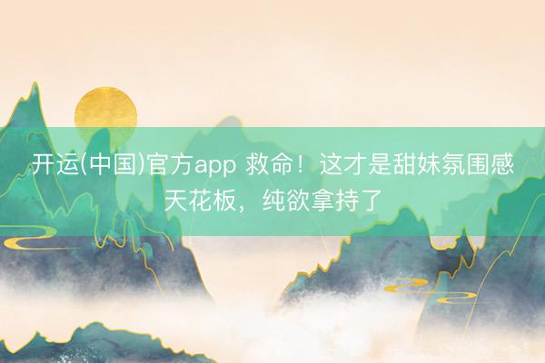 开运(中国)官方app 救命！这才是甜妹氛围感天花板，纯欲拿持了