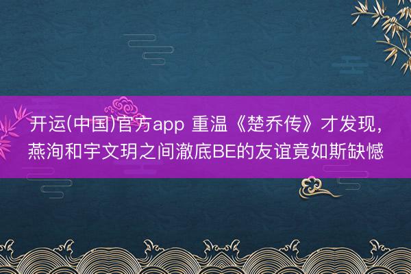 开运(中国)官方app 重温《楚乔传》才发现,燕洵和宇文玥之间澈底BE的友谊竟如斯缺憾