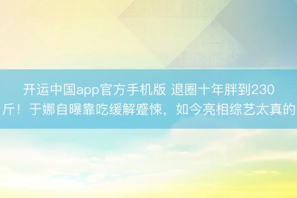 开运中国app官方手机版 退圈十年胖到230斤！于娜自曝靠吃缓解蹙悚，如今亮相综艺太真的