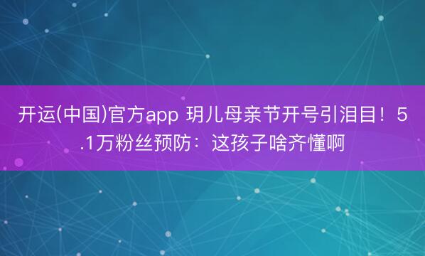 开运(中国)官方app 玥儿母亲节开号引泪目！5.1万粉丝预防：这孩子啥齐懂啊