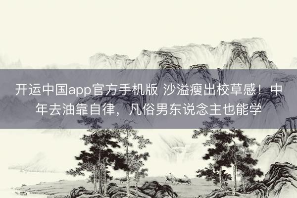 开运中国app官方手机版 沙溢瘦出校草感！中年去油靠自律，凡俗男东说念主也能学