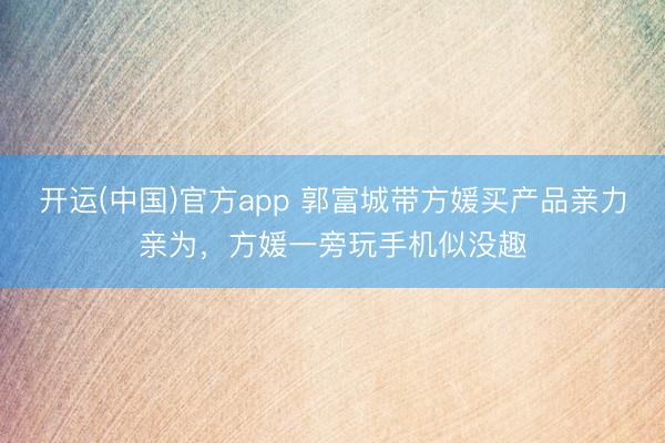 开运(中国)官方app 郭富城带方媛买产品亲力亲为，方媛一旁玩手机似没趣