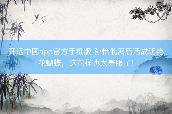 开运中国app官方手机版 孙怡仳离后活成明艳花蝴蝶，这花样也太养眼了！