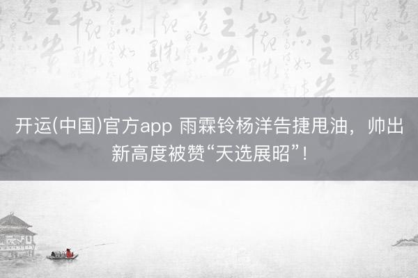 开运(中国)官方app 雨霖铃杨洋告捷甩油，帅出新高度被赞“天选展昭”！