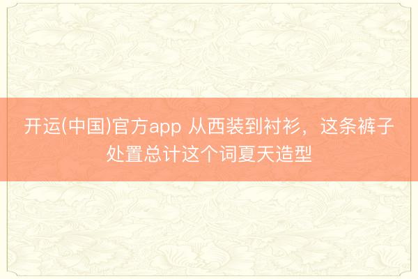 开运(中国)官方app 从西装到衬衫，这条裤子处置总计这个词夏天造型