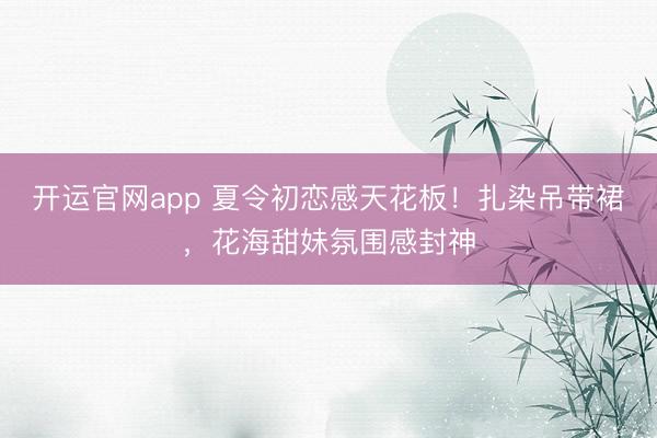 开运官网app 夏令初恋感天花板！扎染吊带裙，花海甜妹氛围感封神