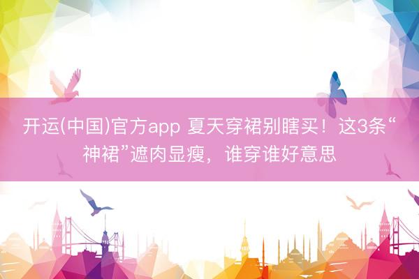 开运(中国)官方app 夏天穿裙别瞎买！这3条“神裙”遮肉显瘦，谁穿谁好意思