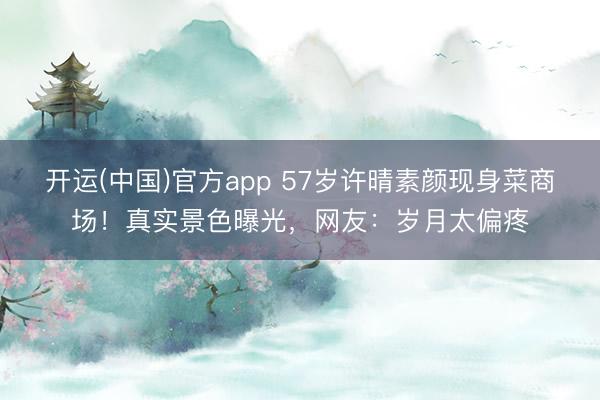 开运(中国)官方app 57岁许晴素颜现身菜商场！真实景色曝光，网友：岁月太偏疼