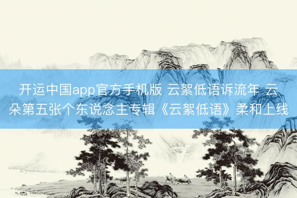 开运中国app官方手机版 云絮低语诉流年 云朵第五张个东说念主专辑《云絮低语》柔和上线
