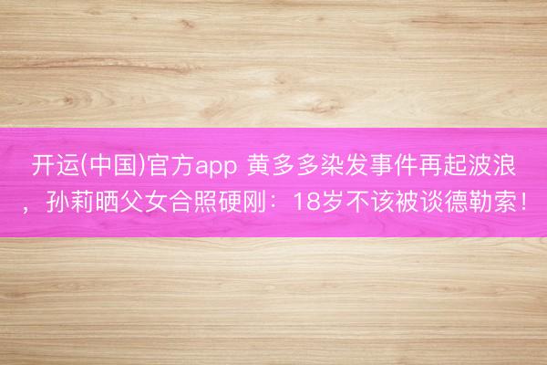 开运(中国)官方app 黄多多染发事件再起波浪，孙莉晒父女合照硬刚：18岁不该被谈德勒索！